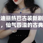 迪丽热巴古装新剧，仙气四溢的古典美学