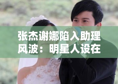 张杰谢娜陷入助理风波：明星人设在“身边人”口中崩塌？