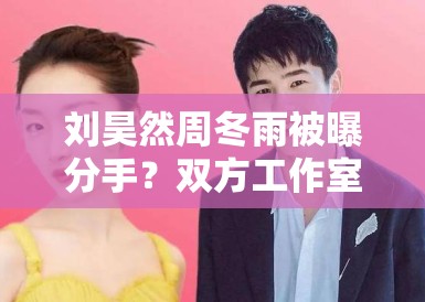 刘昊然周冬雨被曝分手？双方工作室辟谣：“假的，勿传”