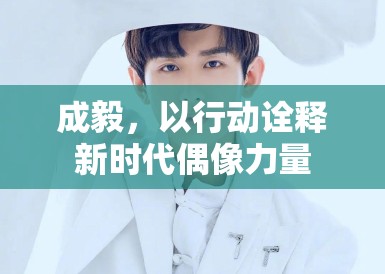 成毅，以行动诠释新时代偶像力量