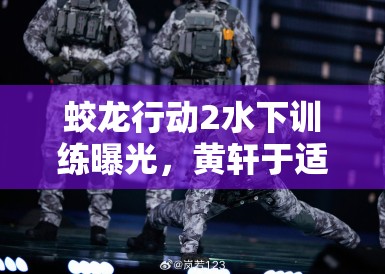 蛟龙行动2水下训练曝光,黄轩于适掀起军事动作戏新热潮 蛟龙行动2水下训练曝光,黄轩于适掀起军事动作戏新热潮