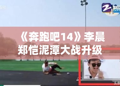 《奔跑吧14》李晨郑恺泥潭大战升级,表情管理失控成表情包 《奔跑吧14》李晨郑恺泥潭大战升级,表情管理失控成表情包