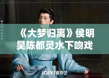 《大梦归离》侯明昊陈都灵水下吻戏花絮流出,网友直呼“神仙颜值” 《大梦归离》侯明昊陈都灵水下吻戏花絮流出,网友直呼“神仙颜值”