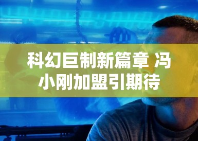 科幻巨制新篇章 冯小刚加盟引期待 科幻巨制新篇章 冯小刚加盟引期待